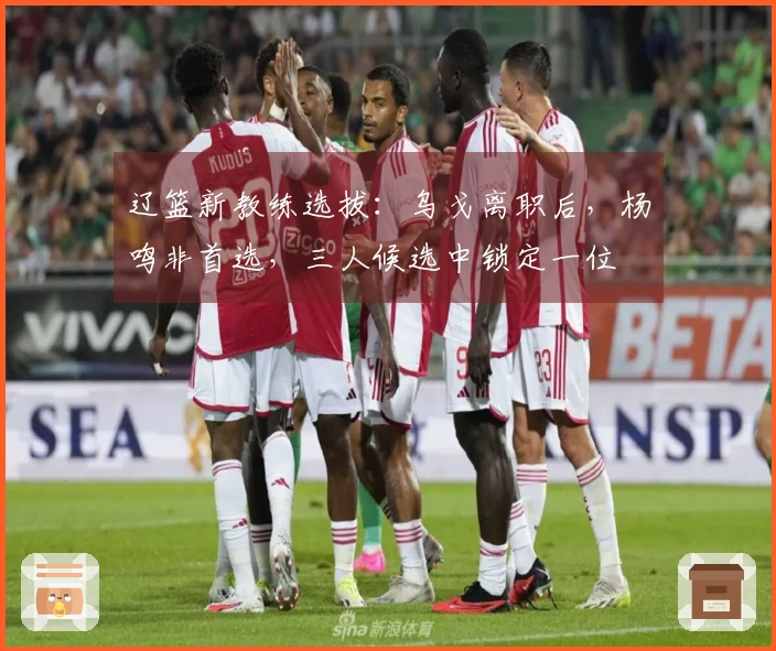 辽篮新教练选拔：乌戈离职后，杨鸣非首选，三人候选中锁定一位