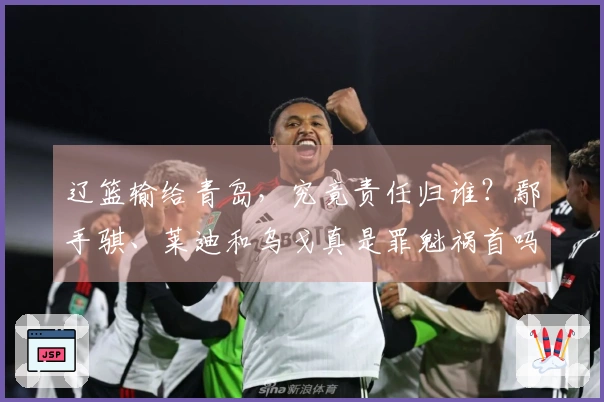 辽篮输给青岛，究竟责任归谁？鄢手骐、莱迪和乌戈真是罪魁祸首吗？