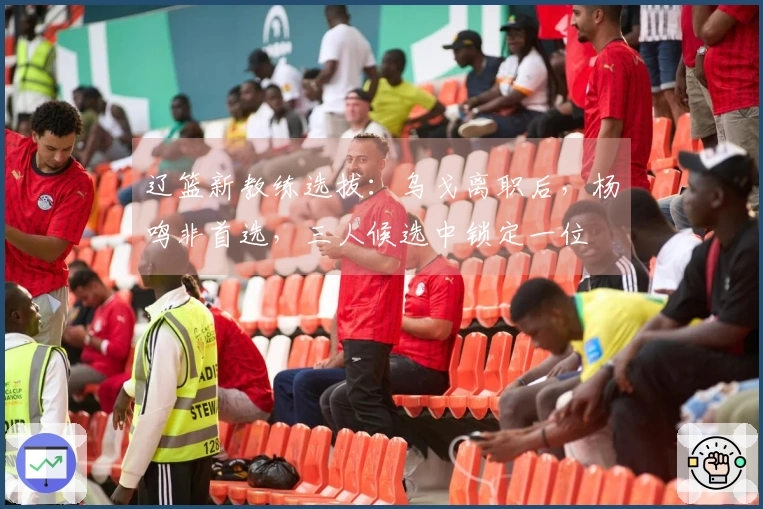 辽篮新教练选拔：乌戈离职后，杨鸣非首选，三人候选中锁定一位