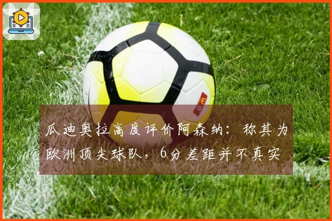 瓜迪奥拉高度评价阿森纳：称其为欧洲顶尖球队，6分差距并不真实