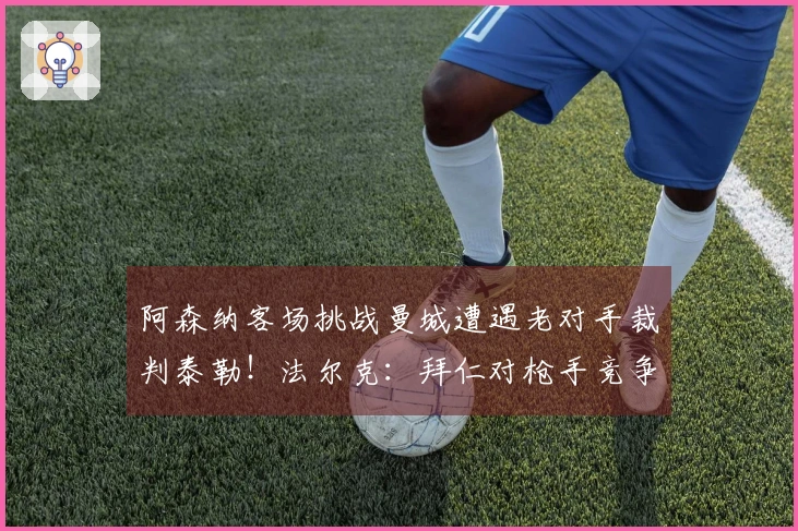 阿森纳客场挑战曼城遭遇老对手裁判泰勒！法尔克：拜仁对枪手竞争科法内表示担忧