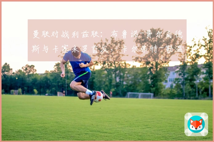 曼联对战利兹联：布鲁诺-费尔南德斯与卡塞米罗首发，卡尔弗特-勒温和奥卡福尔参赛