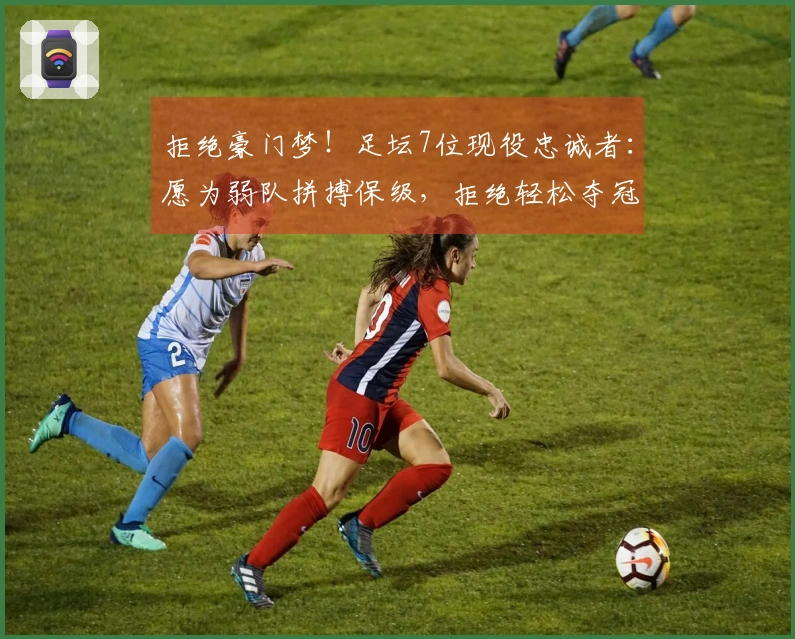 拒绝豪门梦！足坛7位现役忠诚者：愿为弱队拼搏保级，拒绝轻松夺冠