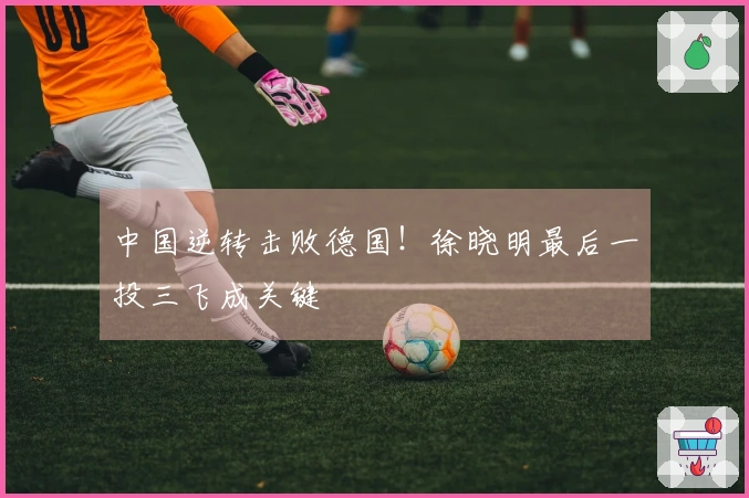 中国逆转击败德国！徐晓明最后一投三飞成关键
