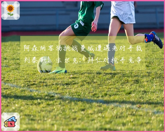 阿森纳客场挑战曼城遭遇老对手裁判泰勒！法尔克：拜仁对枪手竞争科法内表示担忧
