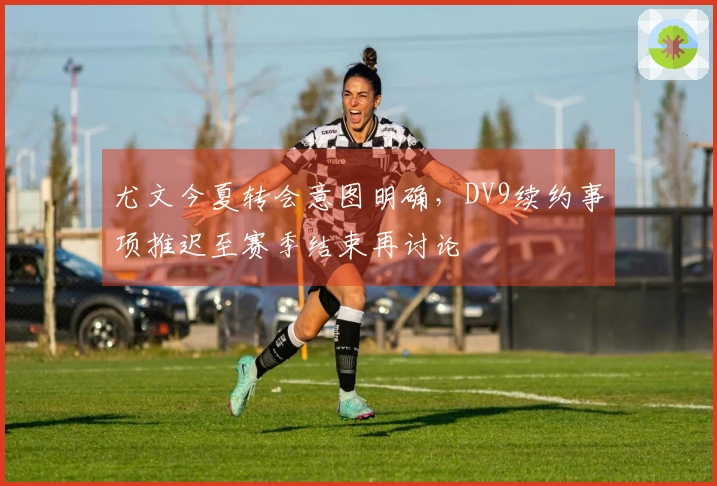 尤文今夏转会意图明确，DV9续约事项推迟至赛季结束再讨论