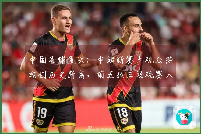 中国足球复兴：中超新赛季观众热潮创历史新高，前五轮三场观赛人数跻身前六名