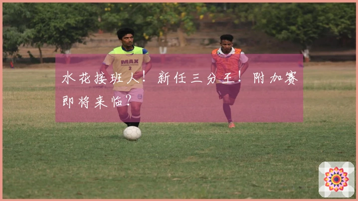 水花接班人！新任三分王！附加赛即将来临？